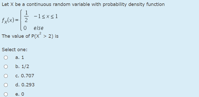 Let X be a continuous random variable with probability density function
1
-1sxs1
fx(x) = { 2
0 else
The value of P(X´ > 2) is
Select one:
а. 1
b. 1/2
c. 0.707
d. 0.293
е. О
