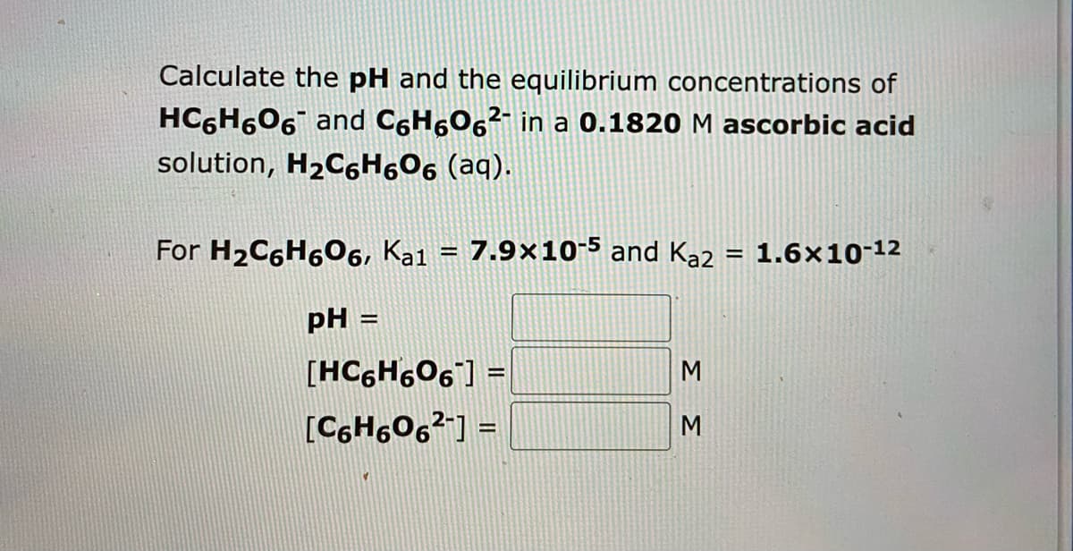 Calculate the pH and the equilibrium concentrations of
HC6H606 and C6H6О6²- in a 0.1820 M ascorbic acid
solution, H₂C6H606 (aq).
For H₂C6H606, Ka1 = 7.9x10-5 and Ka2 = 1.6x10-¹2
pH =
[HC6H606]] =
[C6H606²-] =
ΣΣ