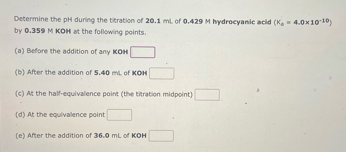 Determine the pH during the titration of 20.1 mL of 0.429 M hydrocyanic acid (Ka
by 0.359 M KOH at the following points.
(a) Before the addition of any KOH
(b) After the addition of 5.40 mL of KOH
(c) At the half-equivalence point (the titration midpoint)
(d) At the equivalence point
(e) After the addition of 36.0 mL of KOH
=
4.0×10-10)