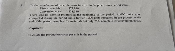 8.
In the manufacture of paper the costs incurred in the process in a period were:
Direct materials i
$77,840
Conversion costs
$28,350
There was no work-in-progress at the beginning of the period. 24,600 units were
completed during the period and a further 3,200 units remained in the process at the
end of the period, complete for materials but only 75% complete for conversion costs.
Required:
Calculate the production costs per unit in the period.