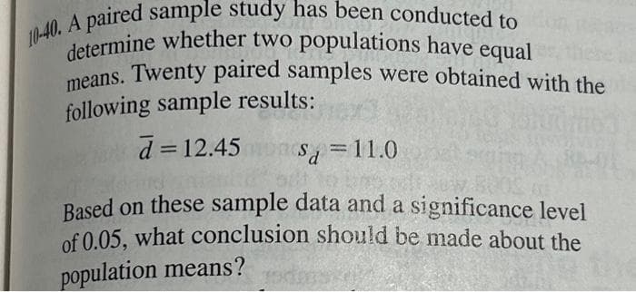 10-40. A paired sample study has been conducted to
determine whether two populations have equal
means. Twenty paired samples were obtained with the
following sample results:
d = 12.45
Sa=11.0
Based on these sample data and a significance level
of 0.05, what conclusion should be made about the
population means?