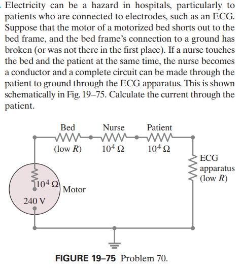 Electricity can be a hazard in hospitals, particularly to
patients who are connected to electrodes, such as an ECG.
Suppose that the motor of a motorized bed shorts out to the
bed frame, and the bed frame's connection to a ground has
broken (or was not there in the first place). If a nurse touches
the bed and the patient at the same time, the nurse becomes
a conductor and a complete circuit can be made through the
patient to ground through the ECG apparatus. This is shown
schematically in Fig. 19–75. Calculate the current through the
patient.
Bed
ww
(low R)
Patient
wo
104 2
Nurse
104 2
ECG
- apparatus
(low R)
1042
|Motor
240 V
FIGURE 19–75 Problem 70.

