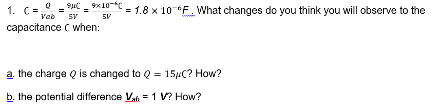 9x10-6C
1. C = = 9μC
= 1.8 x 10-6F. What changes do you think you will observe to the
Vab
5V
5V
wwww
capacitance C when:
a. the charge Q is changed to Q = 15μC? How?
b. the potential difference Vab= 1 V? How?