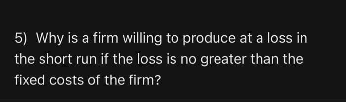 5) Why is a firm willing to produce at a loss in
the short run if the loss is no greater than the
fixed costs of the firm?
