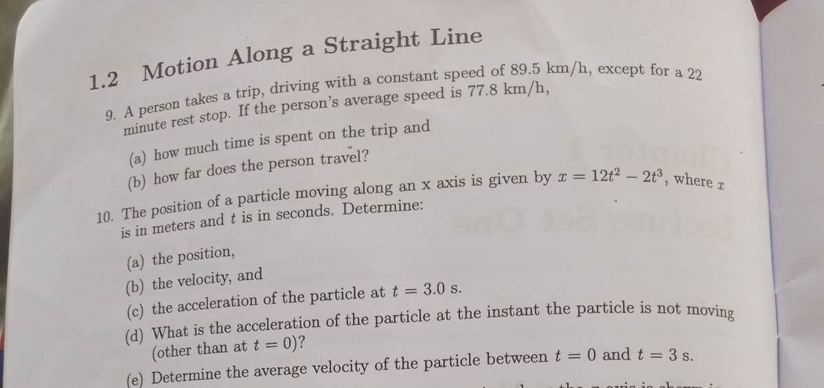 1.2 Motion Along a Straight Line
minute rest stop. If the person's average speed is 77.8 km/h.
(a) how much time is spent on the trip and
(b) how far does the person travel?
12t2- 2t3, where a
10. The position of a particle moving along an x axis is given by x =
is in meters and t is in seconds. Determine:
(a) the position,
(b) the velocity, and
(c) the acceleration of the particle at t = 3.0 s.
(d) What is the acceleration of the particle at the instant the particle is not moris
(other than att =
(e) Determine the average velocity of the particle between t =
0)?
0 and t 3 s.

