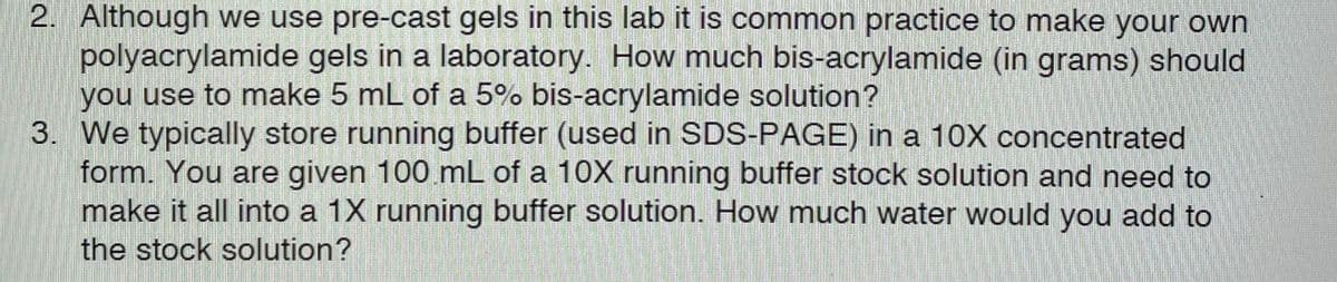 2. Although we use pre-cast gels in this lab it is common practice to make your own
polyacrylamide gels in a laboratory. How much bis-acrylamide (in grams) should
you use to make 5 mL of a 5% bis-acrylamide solution?
3. We typically store running buffer (used in SDS-PAGE) in a 10X concentrated
form. You are given 100 mL of a 10X running buffer stock solution and need to
make it all into a 1X running buffer solution. How much water would you add to
the stock solution?
