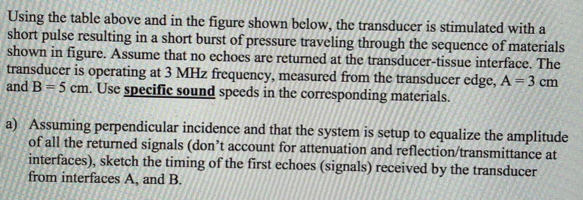 Using the table above and in the figure shown below, the transducer is stimulated with a
short pulse resulting in a short burst of pressure traveling through the sequence of materials
shown in figure. Assume that no echoes are returned at the transducer-tissue interface. The
transducer is operating at 3 MHz frequency, measured from the transducer edge, A 3 cm
and B= 5 cm. Use specific sound speeds in the corresponding materials.
a) Assuming perpendicular incidence and that the system is setup to equalize the amplitude
of all the returned signals (don't account for attenuation and reflection/transmittance at
interfaces), sketch the timing of the first echoes (signals) received by the transducer
from interfaces A, and B.
