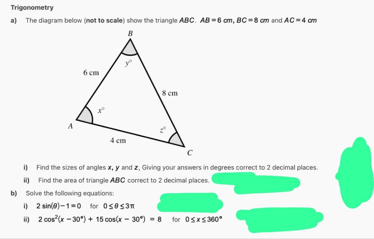 Trigonometry
The diagram below (not to scale) show the triangle ABC. AB= 6 cm, BC= 8 cm and AC=4 cm
B
a)
b)
A
i)
ii)
6 cm
to
Do
4 cm
8 cm
C
Find the sizes of angles x, y and z, Giving your answers in degrees correct to 2 decimal places.
Find the area of triangle ABC correct to 2 decimal places.
Solve the following equations:
i) 2 sin(0)-1=0 for 0≤0 ≤3π
ii) 2 cos²(x - 30°) + 15 cos(x - 30°) = 8
for 0≤x≤360°