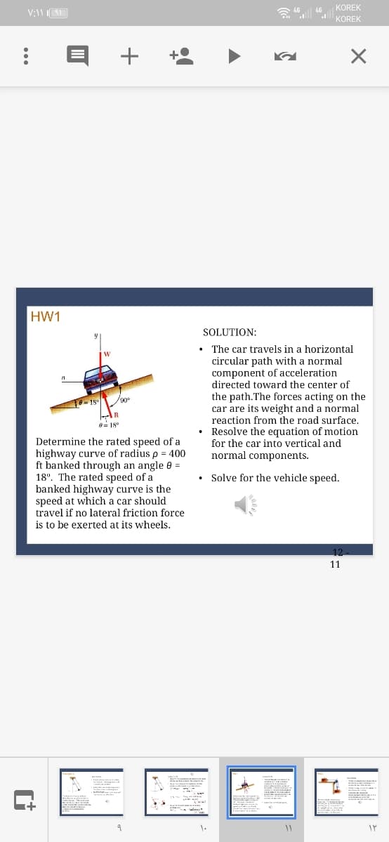 KOREK
KOREK
+
HW1
SOLUTION:
The car travels in a horizontal
IW
circular path with a normal
component of acceleration
directed toward the center of
the path.The forces acting on the
car are its weight and a normal
reaction from the road surface.
• Resolve the equation of motion
for the car into vertical and
/90
= 18°
Determine the rated speed of a
highway curve of radius p = 400
ft banked through an angle 0 =
18°. The rated speed of a
banked highway curve is the
speed at which a car should
travel if no lateral friction force
is to be exerted at its wheels.
normal components.
• Solve for the vehicle speed.
11
