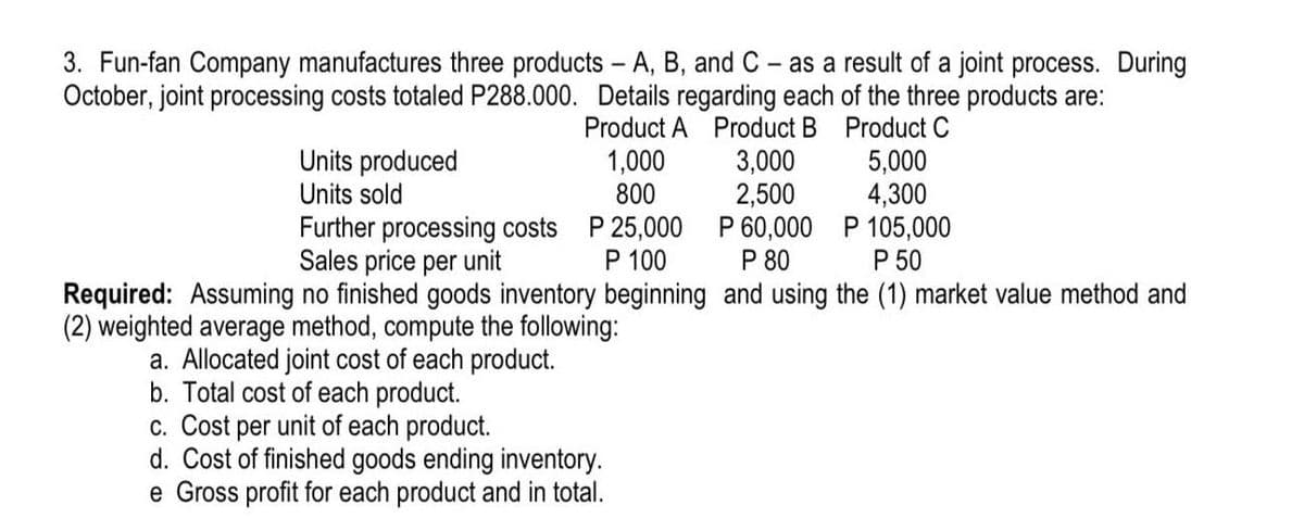 3. Fun-fan Company manufactures three products - A, B, and C- as a result of a joint process. During
October, joint processing costs totaled P288.000. Details regarding each of the three products are:
Product A Product B Product C
Units produced
Units sold
5,000
4,300
Further processing costs P 25,000 P 60,000 P 105,000
P 50
1,000
800
3,000
2,500
P 80
P 100
Required: Assuming no finished goods inventory beginning and using the (1) market value method and
Sales price per unit
(2) weighted average method, compute the following:
a. Allocated joint cost of each product.
b. Total cost of each product.
c. Cost per unit of each product.
d. Cost of finished goods ending inventory.
e Gross profit for each product and in total.
