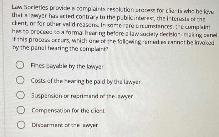 Law Societies provide a complaints resolution process for clients who believe
that a lawyer has acted contrary to the public interest, the interests of the
client, or for other valid reasons. In some rare circumstances, the complaint
has to proceed to a formal hearing before a law society decision-making panel.
If this process occurs, which one of the following remedies cannot be invoked
by the panel hearing the complaint?
O Fines payable by the lawyer
Costs of the hearing be paid by the lawyer
Suspension or reprimand of the lawyer
O Compensation for the client
O Disbarment of the lawyer

