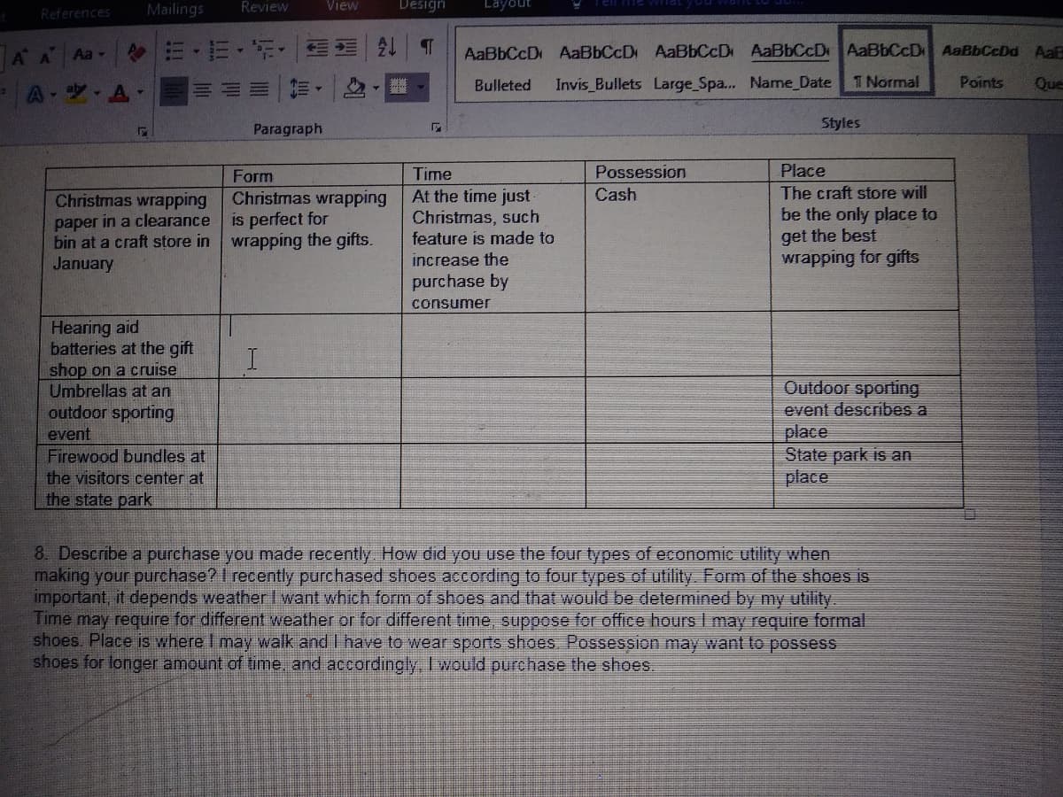 References
Mailings
Review
View
Design
Layout
三 外|T
AaBbCcD AaBbCcD AaBbCcD AaBbCcD AaBbCcD AaBbCcDd AaR
A A
Aa -
A-ツ,A
Bulleted
Invis Bullets Large_Spa.. Name Date
T Normal
Points
Que
Paragraph
Styles
Form
Time
Possession
Place
At the time just
Christmas, such
feature is made to
increase the
purchase by
The craft store will
be the only place to
get the best
wrapping for gifts
Christmas wrapping
Cash
Christmas wrapping
paper in a clearance
bin at a craft store in
January
is perfect for
wrapping the gifts.
consumer
Hearing aid
batteries at the gift
shop on a cruise
Umbrellas at an
outdoor sporting
event
Firewood bundles at
the visitors center at
the state park
Outdoor sporting
event describes a
place
State park is an
place
8. Describe a purchase you made recently How did you use the four types of economic utility when
making your purchase?I recently purchased shoes according to four types of utility Form of the shoes is
important, it depends weather I want which form of shoes and that would be determined by my utility.
Time may require for different weather or for different time, suppose for office hours I may require formal
shoes. Place is where I may walk and I have to wear sports shoes Possession may want to possess
shoes for longer amount of time, and accordingly, I would purchase the shoes.
