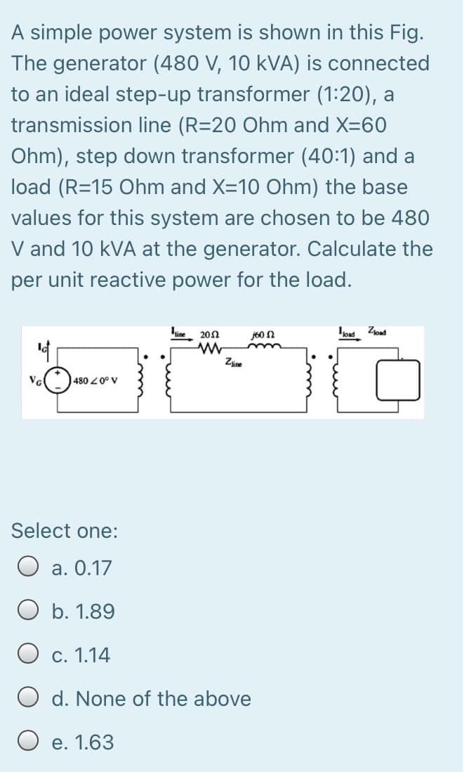 A simple power system is shown in this Fig.
The generator (480 V, 10 kVA) is connected
to an ideal step-up transformer (1:20), a
transmission line (R=20 Ohm and X=60
Ohm), step down transformer (40:1) and a
load (R=15 Ohm and X=10 Ohm) the base
values for this system are chosen to be 480
V and 10 kVA at the generator. Calculate the
per unit reactive power for the load.
202
j60 2
IoM Zoad
Zine
480 0° V
Select one:
а. О.17
O b. 1.89
С. 1.14
O d. None of the above
O e. 1.63
