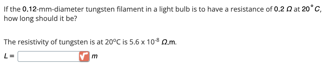 If the 0.12-mm-diameter tungsten filament in a light bulb is to have a resistance of 0.2 2 at 20°C,
how long should it be?
The resistivity of tungsten is at 20°C is 5.6 x 10-8 22.m.
L=
m