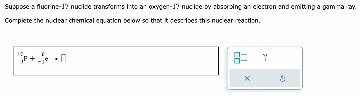 Suppose a fluorine-17 nuclide transforms into an oxygen-17 nuclide by absorbing an electron and emitting a gamma ray.
Complete the nuclear chemical equation below so that it describes this nuclear reaction.
17/F+je → D
-1
X
Y
S