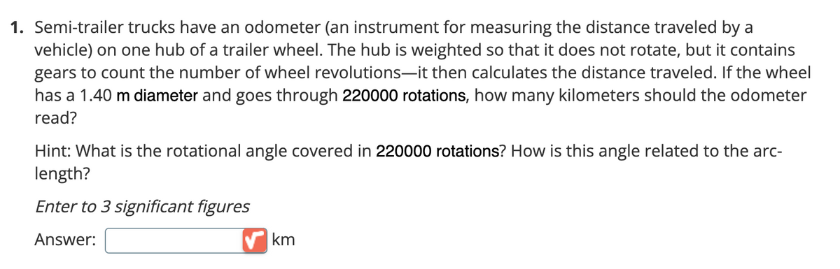1. Semi-trailer trucks have an odometer (an instrument for measuring the distance traveled by a
vehicle) on one hub of a trailer wheel. The hub is weighted so that it does not rotate, but it contains
gears to count the number of wheel revolutions-it then calculates the distance traveled. If the wheel
has a 1.40 m diameter and goes through 220000 rotations, how many kilometers should the odometer
read?
Hint: What is the rotational angle covered in 220000 rotations? How is this angle related to the arc-
length?
Enter to 3 significant figures
Answer:
km