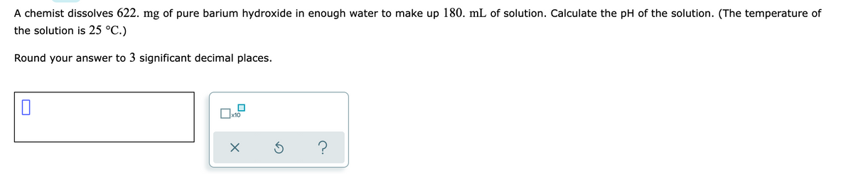 A chemist dissolves 622. mg of pure barium hydroxide in enough water to make up 180. mL of solution. Calculate the pH of the solution. (The temperature of
the solution is 25 °C.)
Round your answer to 3 significant decimal places.
x10
