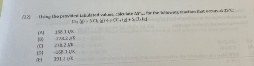 (22)
Using the provided tabulated values, calculate AS°ran for the following reaction that occurs at 25°C:
CS2 (g) + 3 Cl2 (g) → CCL4 (g) + S;Cl2 (g)
(A)
(B)
168.1 J/K
-278.2 J/K
278.2 J/K
(C)
(D)
-168.1 J/K
391.2 J/K
(E)
ld
