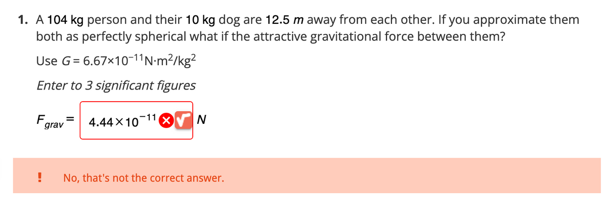 1. A 104 kg person and their 10 kg dog are 12.5 m away from each other. If you approximate them
both as perfectly spherical what if the attractive gravitational force between them?
Use G = 6.67×10-11 N-m²/kg²
Enter to 3 significant figures
Fa
grav
4.44×10 11X N
No, that's not the correct answer.