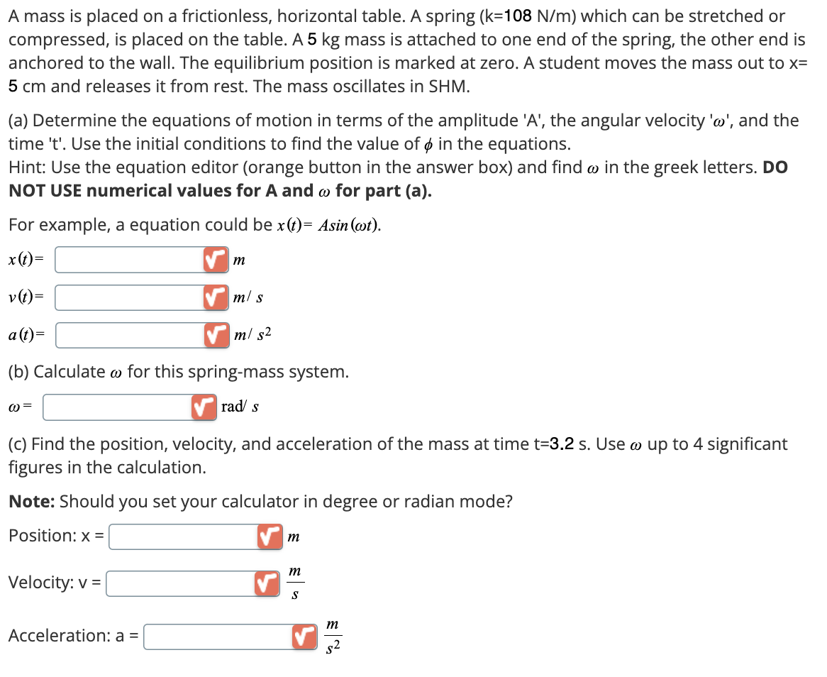 A mass is placed on a frictionless, horizontal table. A spring (k=108 N/m) which can be stretched or
compressed, is placed on the table. A 5 kg mass is attached to one end of the spring, the other end is
anchored to the wall. The equilibrium position is marked at zero. A student moves the mass out to x=
5 cm and releases it from rest. The mass oscillates in SHM.
(a) Determine the equations of motion in terms of the amplitude 'A', the angular velocity 'w', and the
time 't'. Use the initial conditions to find the value of & in the equations.
Hint: Use the equation editor (orange button in the answer box) and find w in the greek letters. DO
NOT USE numerical values for A and w for part (a).
For example, a equation could be x(t)= Asin (wt).
x(t)=
v(t)=
a (t)=
m
m/s
m/s²
(b) Calculate for this spring-mass system.
@=
rad s
(c) Find the position, velocity, and acceleration of the mass at time t=3.2 s. Use w up to 4 significant
figures in the calculation.
Note: Should you set your calculator in degree or radian mode?
Position: x =
Velocity: v=
Acceleration: a =
m
m
S
m
$2