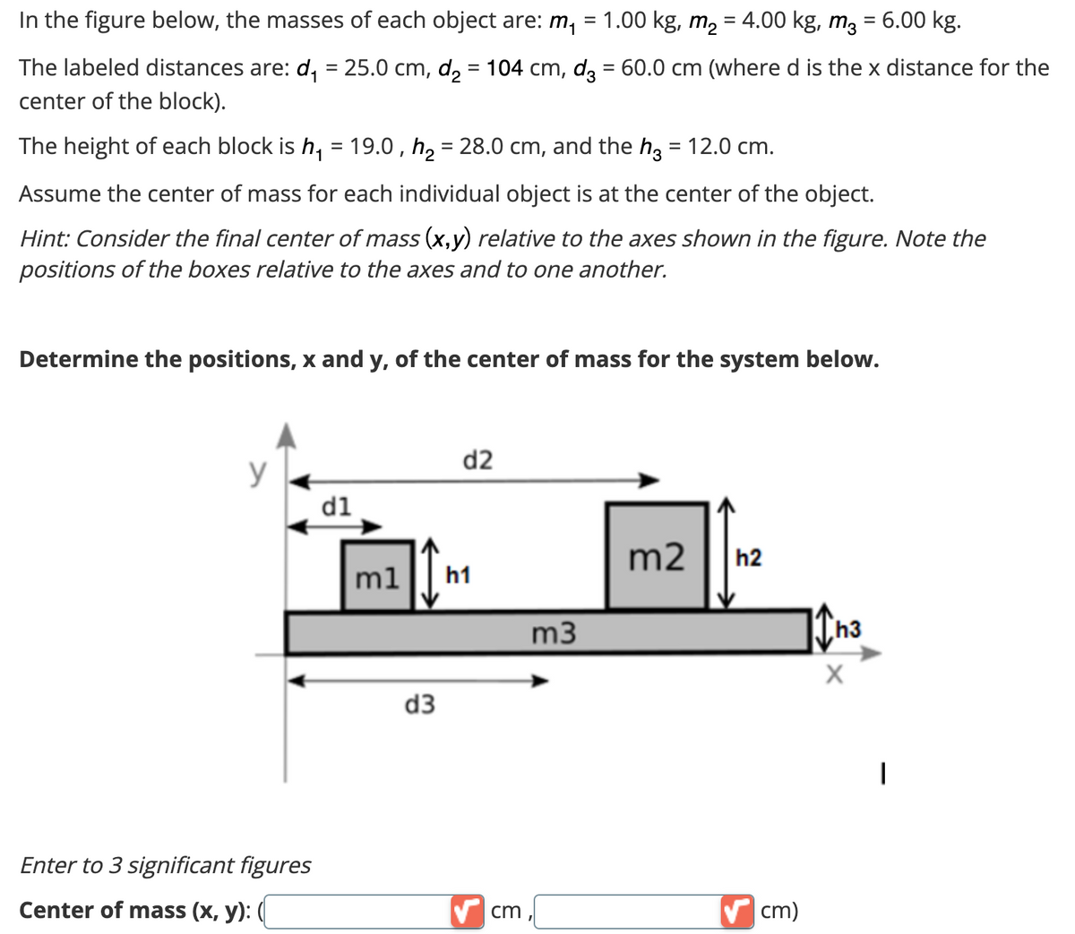 In the figure below, the masses of each object are: m₁
1.00 kg, m₂ = 4.00 kg, m² = 6.00 kg.
The labeled distances are: d₁ = 25.0 cm, d₂ = 104 cm, d3 = 60.0 cm (where d is the x distance for the
center of the block).
The height of each block is h₁ = 19.0,h₂ = 28.0 cm, and the h3 = 12.0 cm.
Assume the center of mass for each individual object is at the center of the object.
Hint: Consider the final center of mass (x,y) relative to the axes shown in the figure. Note the
positions of the boxes relative to the axes and to one another.
Determine the positions, x and y, of the center of mass for the system below.
Enter to 3 significant figures
Center of mass (x, y): (
d1
m1
d3
d2
h1
✔cm
=
m3
m2 h2
✔ cm)
11h3
X