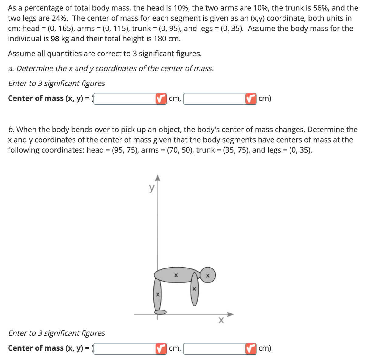 As a percentage of total body mass, the head is 10%, the two arms are 10%, the trunk is 56%, and the
two legs are 24%. The center of mass for each segment is given as an (x,y) coordinate, both units in
cm: head = (0, 165), arms = (0, 115), trunk = (0, 95), and legs = (0, 35). Assume the body mass for the
individual is 98 kg and their total height is 180 cm.
Assume all quantities are correct to 3 significant figures.
a. Determine the x andy coordinates of the center of mass.
Enter to 3 significant figures
Center of mass (x, y) =
Enter to 3 significant figures
Center of mass (x, y) =
cm,
b. When the body bends over to pick up an object, the body's center of mass changes. Determine the
x and y coordinates of the center of mass given that the body segments have centers of mass at the
following coordinates: head = (95, 75), arms = (70, 50), trunk = (35, 75), and legs = (0, 35).
y
✔cm,
X
cm)
X
✔cm)