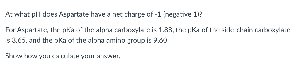 At what pH does Aspartate have a net charge of -1 (negative 1)?
For Aspartate, the pKa of the alpha carboxylate is 1.88, the pKa of the side-chain carboxylate
is 3.65, and the pKa of the alpha amino group is 9.60
Show how you calculate your answer.