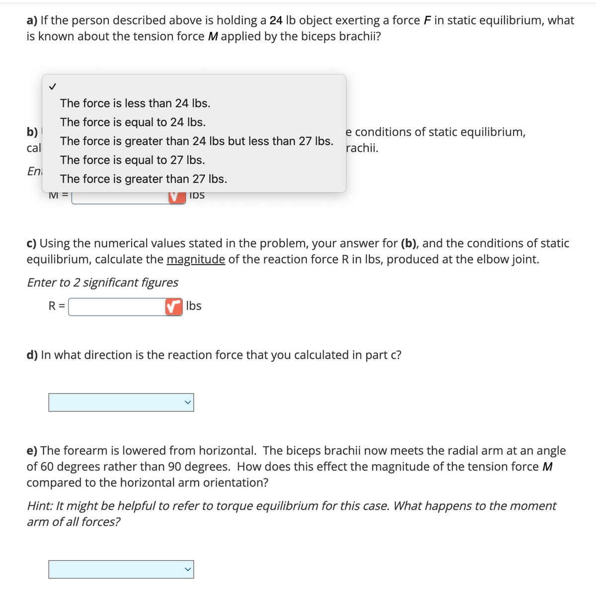 a) If the person described above is holding a 24 lb object exerting a force F in static equilibrium, what
is known about the tension force M applied by the biceps brachii?
b)
cal
En
The force is less than 24 lbs.
The force is equal to 24 lbs.
The force is greater than 24 lbs but less than 27 lbs.
The force is equal to 27 lbs.
The force is greater than 27 lbs.
M =
IOS
e conditions of static equilibrium,
rachii.
c) Using the numerical values stated in the problem, your answer for (b), and the conditions of static
equilibrium, calculate the magnitude of the reaction force R in lbs, produced at the elbow joint.
Enter to 2 significant figures
R =
lbs
d) In what direction is the reaction force that you calculated in part c?
e) The forearm is lowered from horizontal. The biceps brachii now meets the radial arm at an angle
of 60 degrees rather than 90 degrees. How does this effect the magnitude of the tension force M
compared to the horizontal arm orientation?
Hint: It might be helpful to refer to torque equilibrium for this case. What happens to the moment
arm of all forces?