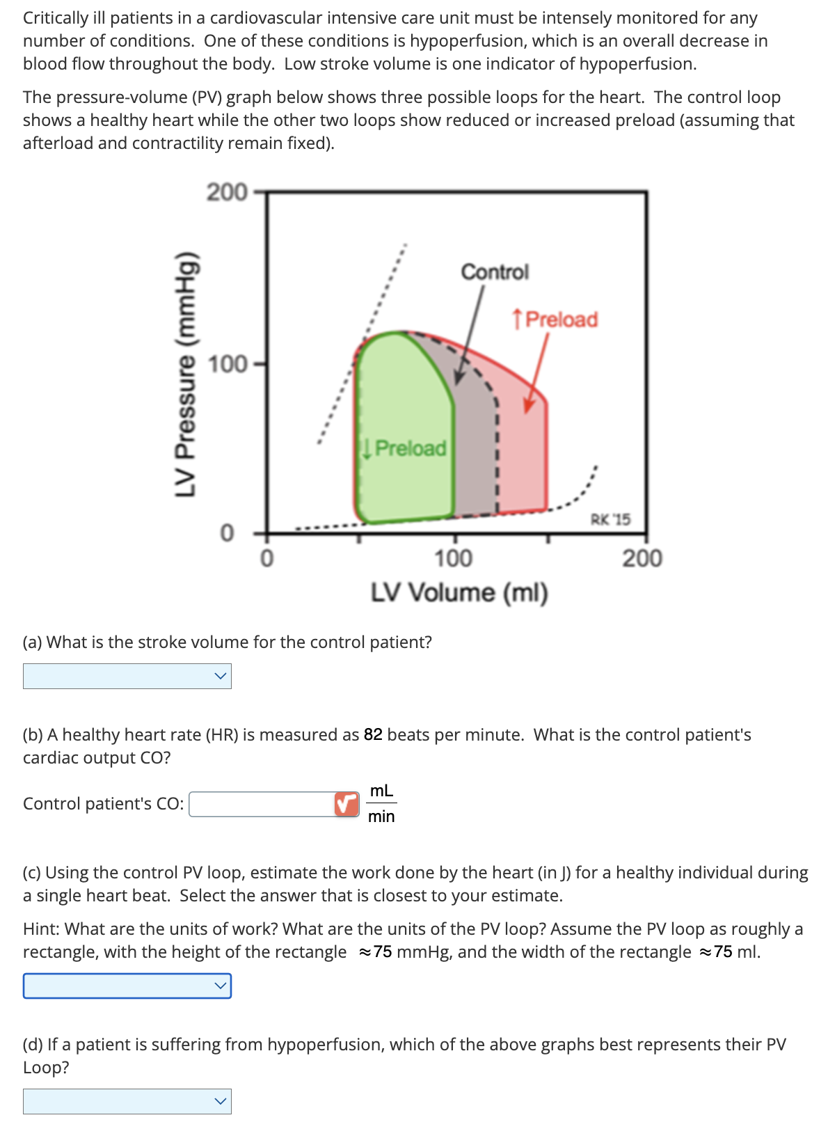 Critically ill patients in a cardiovascular intensive care unit must be intensely monitored for any
number of conditions. One of these conditions is hypoperfusion, which is an overall decrease in
blood flow throughout the body. Low stroke volume is one indicator of hypoperfusion.
The pressure-volume (PV) graph below shows three possible loops for the heart. The control loop
shows a healthy heart while the other two loops show reduced or increased preload (assuming that
afterload and contractility remain fixed).
200
LV Pressure (mmHg)
100
0
Preload
Control
↑ Preload
0
100
LV Volume (ml)
(a) What is the stroke volume for the control patient?
RK 15
200
(b) A healthy heart rate (HR) is measured as 82 beats per minute. What is the control patient's
cardiac output CO?
Control patient's CO:
mL
min
(c) Using the control PV loop, estimate the work done by the heart (in J) for a healthy individual during
a single heart beat. Select the answer that is closest to your estimate.
Hint: What are the units of work? What are the units of the PV loop? Assume the PV loop as roughly a
rectangle, with the height of the rectangle ≈75 mmHg, and the width of the rectangle ≈75 ml.
(d) If a patient is suffering from hypoperfusion, which of the above graphs best represents their PV
Loop?