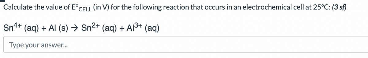 Calculate the value of E°CELL (in V) for the following reaction that occurs in an electrochemical cell at 25°C: (3 sf)
Sn4+ (aq) + Al(s) → Sn²+ (aq) + A1³+ (aq)
Type your answer...