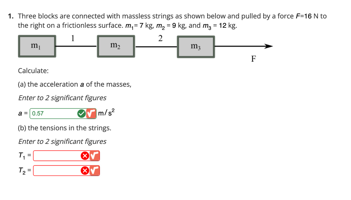 1. Three blocks are connected with massless strings as shown below and pulled by a force F-16 N to
the right on a frictionless surface. m₁ = 7 kg, m₂ = 9 kg, and m² = 12 kg.
1
2
m₁
Calculate:
(a) the acceleration a of the masses,
Enter to 2 significant figures
m/s²
(b) the tensions in the strings.
Enter to 2 significant figures
T₁ =
T₂ =
a = 0.57
m₂
X
m3
F
