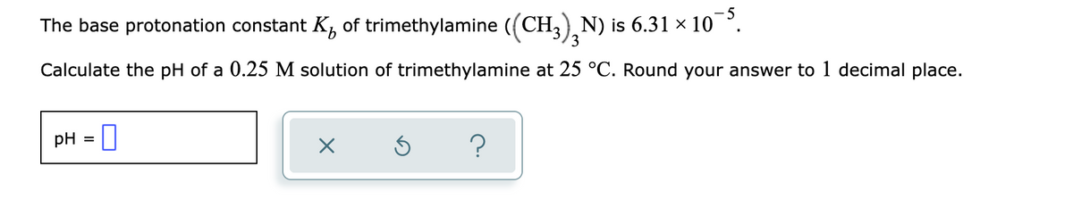 The base protonation constant K, of trimethylamine ((CH,), N) is 6.31 × 10 °.
3.
Calculate the pH of a 0.25 M solution of trimethylamine at 25 °C. Round your answer to 1 decimal place.
pH = 0
