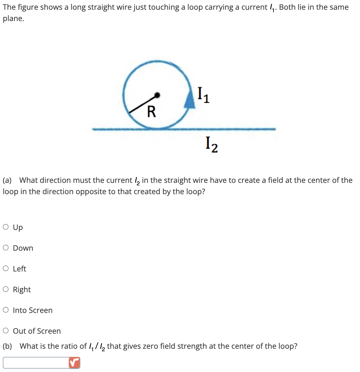 The figure shows a long straight wire just touching a loop carrying a current 1₁. Both lie in the same
plane.
O Up
1₂
(a) What direction must the current 2 in the straight wire have to create a field at the center of the
loop in the direction opposite to that created by the loop?
O Down
O Left
O Right
R
O Into Screen
Į₁
O Out of Screen
(b) What is the ratio of 1₁/12 that gives zero field strength at the center of the loop?