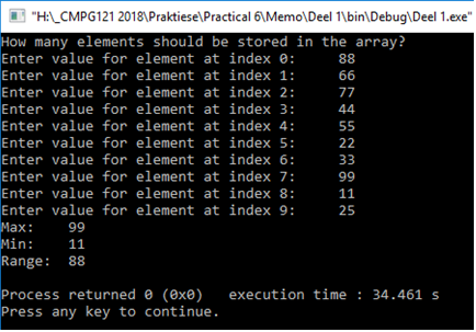"H:LCMPG121 2018\Praktiese\Practical 6\Memo\Deel 1\bin\Debug\Deel 1.exe"
How many elements should be stored in the array?
Enter value for element at index 0:
Enter value for element at index 1:
Enter value for element at index 2:
88
66
77
Enter value for element at index 3:
44
Enter value for element at index 4:
55
Enter value for element at index 5:
Enter value for element at index 6:
22
33
Enter value for element at index 7:
Enter value for element at index 8:
99
11
Enter value for element at index 9:
25
Маx:
Min:
Range: 88
99
11
Process returned e (exe)
Press any key to continue.
execution time : 34.461 s
