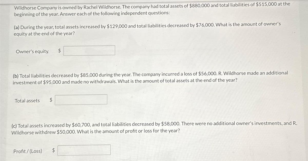 Wildhorse Company is owned by Rachel Wildhorse. The company had total assets of $880,000 and total liabilities of $515,000 at the
beginning of the year. Answer each of the following independent questions:
(a) During the year, total assets increased by $129,000 and total liabilities decreased by $76,000. What is the amount of owner's
equity at the end of the year?
Owner's equity.
(b) Total liabilities decreased by $85,000 during the year. The company incurred a loss of $56,000. R. Wildhorse made an additional
investment of $95,000 and made no withdrawals. What is the amount of total assets at the end of the year?
Total assets $
(c) Total assets increased by $60,700, and total liabilities decreased by $58,000. There were no additional owner's investments, and R.
Wildhorse withdrew $50,000. What is the amount of profit or loss for the year?
Profit/(Loss) $