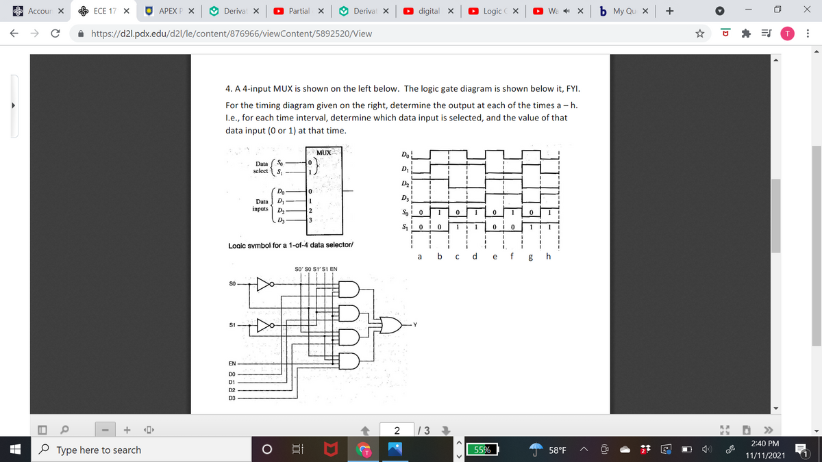 E Accoun ×
ЕСЕ 17 Х
АРЕХ P X
O Derivat X
O Partial x
O Derivat x
O digital X
O Logic C X
O Wa 1 X
ь Му Qu X +
A https://d2l.pdx.edu/d2l/le/content/876966/viewContent/5892520/View
T
4. A 4-input MUX is shown on the left below. The logic gate diagram is shown below it, FYI.
For the timing diagram given on the right, determine the output at each of the times a – h.
I.e., for each time interval, determine which data input is selected, and the value of that
data input (0 or 1) at that time.
MUX
Do
Data ( So
select
D2
Do
D3
D,
inputs D2
Data
1
So
1
1
D3
1
1
Logic symboi for a 1-of-4 data selector/
a
b
d.
e
f
g
so' so S1'S1 EN
SO
EN
D1
D2
D3
+
2
| 3
>>
2:40 PM
O Type here to search
55%
58°F
11/11/2021
...
< >
