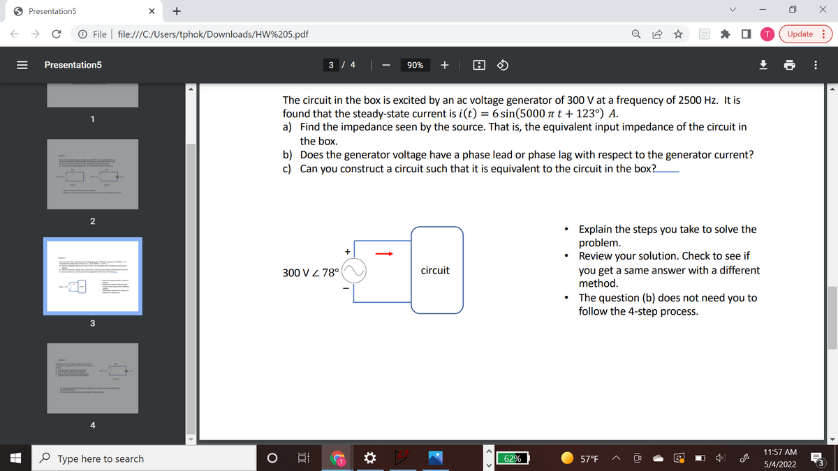 O Presentation5
->
O File | file:///C:/Users/tphok/Downloads/HW%205.pdf
Update :
Presentation5
3 / 4
90%
+
The circuit in the box is excited by an ac voltage generator of 300 V at a frequency of 2500 Hz. It is
found that the steady-state current is i(t)
a) Find the impedance seen by the source. That is, the equivalent input impedance of the circuit in
6 sin(5000 at + 123°) A.
1
the box.
b) Does the generator voltage have a phase lead or phase lag with respect to the generator current?
c) Can you construct a circuit such that it is equivalent to the circuit in the box?
2
Explain the steps you take to solve the
problem.
Review your solution. Check to see if
+
you get a same answer with a different
method.
300 V Z 78°
circuit
The question (b) does not need you to
follow the 4-step process.
3
11:57 AM
2 Type here to search
62%
57°F
5/4/2022
...
+
II
