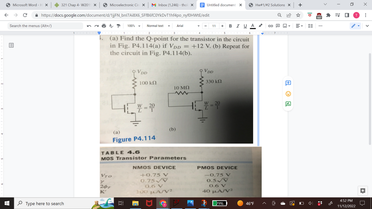 ←
Microsoft Word - H X
→ C
321 Chap 4- W2019 X
Search the menus (Alt+/)
https://docs.google.com/document/d/1jjFN_bnl7Ai8X6_SFfB6fC0YkDvT1hf4po_nyf0HWtE/edit
Type here to search
Microelectronic Circ X M Inbox (1,246) - thok X
100|-
A P 100%
Normal text
VTO
20F
K'
VDD
100 ΚΩ
1
23
| 14 |
(a) Find the Q-point for the transistor in the circuit
in Fig. P4.114(a) if VDD = +12 V. (b) Repeat for
the circuit in Fig. P4.114(b).
W = 20
(a)
Figure P4.114
Arial
10 ΜΩ
TABLE 4.6
MOS Transistor Parameters
Untitled document X
NMOS DEVICE
+0.75 V
0.75 V
0.6 V
100 µA/V²
11
+ B I U A
VDD
330 ΚΩ
W=200
PMOS DEVICE
-0.75 V
0.5√V
0.6 V
40 MA/V2
29%
5|67|
Hw#1/#2 Solutions X
46°F
G
ON
23
+
D
im
ID
187
>
**
=S ■
n
4:52 PM
11/12/2022
X
: