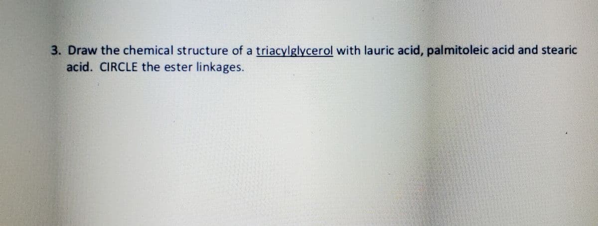 3. Draw the chemical structure of a triacylglycerol with lauric acid, palmitoleic acid and stearic
acid. CIRCLE the ester linkages.
