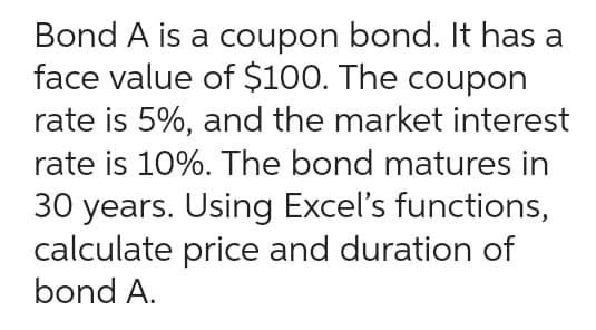 Bond A is a coupon bond. It has a
face value of $100. The coupon
rate is 5%, and the market interest
rate is 10%. The bond matures in
30 years. Using Excel's functions,
calculate price and duration of
bond A.