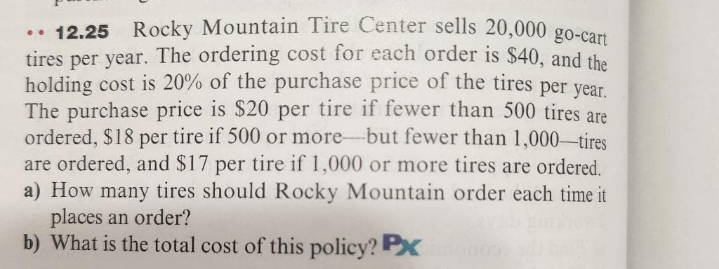 .. 12.25 Rocky Mountain Tire Center sells 20,000 go-cart
tires per year. The ordering cost for each order is $40, and the
holding cost is 20% of the purchase price of the tires per year.
The purchase price is $20 per tire if fewer than 500 tires are
ordered, $18 per tire if 500 or more-but fewer than 1,000-tires
are ordered, and $17 per tire if 1,000 or more tires are ordered.
a) How many tires should Rocky Mountain order each time it
places an order?
b) What is the total cost of this policy? PXn