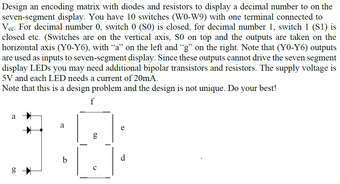 Design an encoding matrix with diodes and resistors to display a decimal number to on the
seven-segment display. You have 10 switches (WO-W9) with one terminal connected to
Vec. For decimal number 0, switch 0 (S0) is closed, for decimal number 1, switch 1 (S1) is
closed etc. (Switches are on the vertical axis, S0 on top and the outputs are taken on the
horizontal axis (Y0-Y6), with “a" on the left and "g" on the right. Note that (Y0-Y6) outputs
are used as inputs to seven-segment display. Since these outputs cannot drive the seven segment
display LEDS you may need additional bipolar transistors and resistors. The supply voltage is
5V and each LED needs a current of 20mA.
Note that this is a design problem and the design is not unique. Do your best!
f
a
a
e
