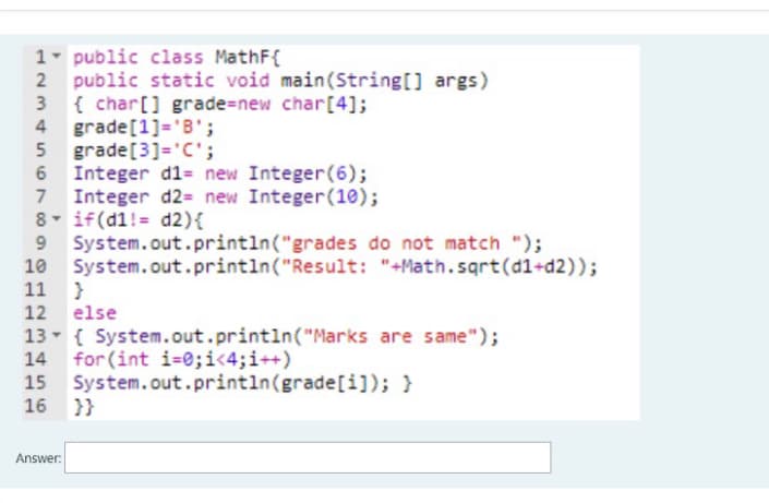 1- public class MathF{
public static void main(String[] args)
3 {char[] grade%=new char[4];
grade[1]='B';
5 grade[3]='C';
6 Integer d1= new Integer(6);
Integer d2= new Integer(10);
8 if(d1!= d2){
System.out.println("grades do not match ");
System.out.println("Result: "+Math.sqrt(d1+d2));
11 }
12 else
13- { System.out.println("Marks are same");
14 for (int i-0;i<4;i++)
15 System.out.println(grade[i]); }
16 }}
Answer:
