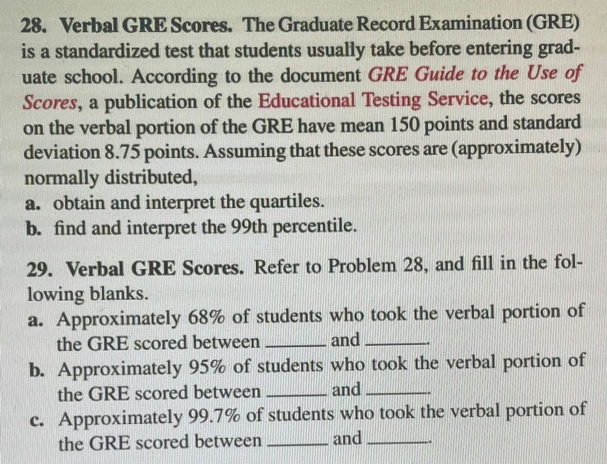 **28. Verbal GRE Scores.** The Graduate Record Examination (GRE) is a standardized test that students usually take before entering graduate school. According to the document *GRE Guide to the Use of Scores*, a publication of the Educational Testing Service, the scores on the verbal portion of the GRE have a mean of 150 points and a standard deviation of 8.75 points. Assuming these scores are (approximately) normally distributed,

a. Obtain and interpret the quartiles.

b. Find and interpret the 99th percentile.

**29. Verbal GRE Scores.** Refer to Problem 28, and fill in the following blanks.

a. Approximately 68% of students who took the verbal portion of the GRE scored between _____ and _____.

b. Approximately 95% of students who took the verbal portion of the GRE scored between _____ and _____.

c. Approximately 99.7% of students who took the verbal portion of the GRE scored between _____ and _____.