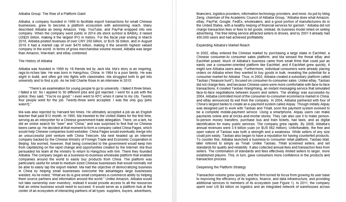 Alibaba Group: The Rise of a Platform Giant
Alibaba, a company founded in 1999 to facilitate export transactions for small Chinese
businesses, grew to become a platform ecosystem with astonishing reach. Many
described Alibaba as being Amazon, Yelp, YouTube, and PayPal wrapped into one
company. When the company went public in 2014 (its stock symbol is BABA), it raised
US$25 billion, making it the largest IPO in history. For the fiscal year ending in March
2018, Alibaba posted revenues of over CNY 250 billion, or $US 36 billion, and in August
2018 it had a market cap of over $470 billion, making it the seventh highest valued
company in the world. In terms of gross merchandise volume moved, Alibaba was larger
financiers, logistics providers, information technology providers, and more. As put by Ming
Zeng, chairman of the Academic Council of Alibaba Group, "Alibaba does what Amazon,
eBay, PayPal, Google, FedEx, wholesalers, and a good portion of manufacturers do in
the United States, with a healthy helping of financial services for garnish." Alibaba did not
charge transaction fees or fees to list goods; instead, its business model relied on selling
advertising. The free listing service attracted sellers in droves, and by 2001 it already had
450,000 users and had achieved profitability.
Expanding Alibaba's Market Reach
In 2002, eBay entered the Chinese market by purchasing a large stake in EachNet, a
Chinese consumer-to consumer sales platform, and Ma sensed the threat eBay and
EachNet posed. Much of Alibaba's business came from small firms that could just as
easily use a consumer-oriented platform like EachNet, and if EachNet grew quickly, it
might lure Alibaba users away. Furthermore, individual consumers were already placing
orders on Alibaba when they wanted to buy goods in bulk, revealing the potential for a
consumer market for Alibaba. Thus, in 2003, Alibaba created a subsidiary platform called
than Amazon, Wal-Mart, and eBay combined.
The History of Alibaba
Alibaba was founded in 1999 by 18 friends led by Jack Ma. Ma's story is an inspiring,
rags-to-riches tale. He was born in Hangzhou, China, in 1964 to a poor family. He was
slight in build, and often got into fights with classmates. Ma struggled both to get into
university and to find a job. As he told Charlie Rose in an interview in 2015:
Taobao ("treasure hunt"), focused on consumer-to-consumer sales. Unlike eBay, Taobao
did not charge fees, and because Chinese users were more comfortable with face-to-face
transactions, it created Taobao WangWang, an instant messaging service that simulated
face-to-face negotiations between buyers and sellers. The strategy was successful-by
2004, Alibaba controlled most of the consumer-to-consumer ecommerce market in China,
and eBay announced its exit from the company. In 2004, Alibaba partnered with four of
China's largest banks to create an e-payment system called Alipay. Though initially Alipay
was designed just to work with Taobao and Tmall, soon the payment system evolved to
be a complete mobile-payment service. Using a smartphone, Alipay users can make
payments online and at bricks-and-mortar stores. They can also use it to make person-
to-person money transfers, purchase bus and train tickets, hail taxis, and as digital
identification for many public services. The company grew rapidly. By 2008, Alibaba's
annual revenues were 3.9 billion yuan (or $US 562 million). Unfortunately, the free and
open nature of Taobao was both a strength and a weakness. While sellers of any size
could join easily, Taobao also began to have a reputation for having counterfeit products.
To counter this, Alibaba launched a business-to consumer retail platform, Taobao Mall,
later referred to simply as Tmall. Unlike Taobao, TMall screened sellers, and set
standards for quality and reliability. It also collected annual fees and transaction fees from
sellers. The combination of standards and fees effectively limited sellers to larger, more
established players. This, in turn, gave consumers more confidence in the products and
transaction process.
“There's an examination for young people to go to university. I failed it three times.
I failed a lot. So I applied to 30 different jobs and got rejected. I went for a job with the
police; they said, "You're no good." I even went to KFC when it came to my city. Twenty
four people went for the job. Twenty-three were accepted. I was the only guy [who
wasn't)."
ecomm
Ma was also rejected by Harvard ten times. He ultimately accepted a job as an English
teacher that paid $12 month. In 1995, Ma traveled to the United States for the first time,
serving as an interpreter for a Chinese government trade delegation. There, on a lark, he
did an online search for "beer" and "China." and was surprised to find that no Chinese
beers came up. He decided at that moment to form a company called China Pages, which
would help Chinese companies build websites. China Pages would eventually merge into
an unsuccessful joint venture with China Telecom. Ma next headed up an Internet
company backed by the Chinese Ministry of Foreign Trade and Economic Cooperation in
Beijing. Ma worried, however, that being connected to the government would keep him
from capitalizing on the rapid change and opportunities created by the Internet. Ma thus
persuaded his team at the ministry to return to Hangzhou with him. There they founded
were
lounded
Alibaba. The company began as a business-to-business wholesale platform that enabled
companies around the world to easily buy products from China. The platform was
particularly useful for small to medium sized Chinese businesses that would normally not
be able to easily tap the export market. Ma had the objective of democratizing business
in China by helping small businesses overcome the advantages large businesses
wielded. As he noted, "What we do is give small companies e-commerce ability by helping
them source partners and information around the world." Unlike Amazon, Alibaba would
not take ownership over inventory; instead it would provide access to all the resources
that an online business would need to succeed. It would serve as a platform hub at the
center of an ecosystem of interacting partners of all types: suppliers, buyers, advertisers,
Deepening the Platform Strategy
Transaction volume grew quickly, and the firm turned its focus from growing its user base
to improving the efficiency of its logistics, finance, and data infrastructure, and providing
additional services to members of its ecosystem (see Figure 1). In 2011, the company
spent over US $4 billion on logistics and an integrated network of warehouses across
