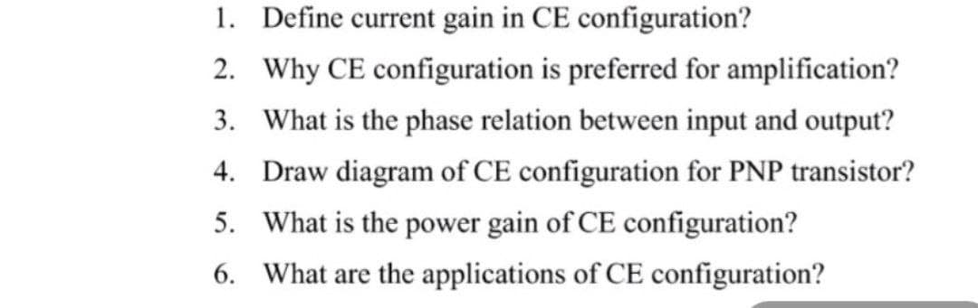 1. Define current gain in CE configuration?
2. Why CE configuration is preferred for amplification?
3. What is the phase relation between input and output?
4. Draw diagram of CE configuration for PNP transistor?
5. What is the power gain of CE configuration?
6. What are the applications of CE configuration?
