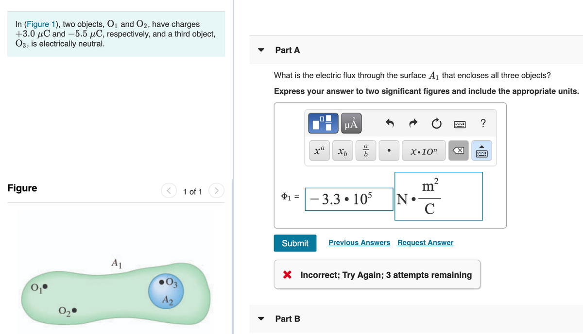 In (Figure 1), two objects, O1 and O2, have charges
+3.0 µC and –5.5 µC, respectively, and a third object,
03, is electrically neutral.
Part A
What is the electric flux through the surface A1 that encloses all three objects?
Express your answer to two significant figures and include the appropriate units.
HẢ
a
x"
х-10п
Figure
1 of 1
- 3.3 • 105
N
Submit
Previous Answers Request Answer
A1
X Incorrect; Try Again; 3 attempts remaining
03
A2
Part B
