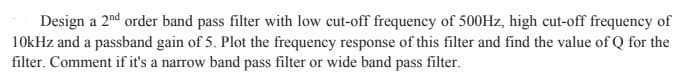 Design a 2nd order band pass filter with low cut-off frequency of 500Hz, high cut-off frequency of
10kHz and a passband gain of 5. Plot the frequency response of this filter and find the value of Q for the
filter. Comment if it's a narrow band pass filter or wide band pass filter.
