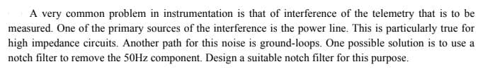 A very common problem in instrumentation is that of interference of the telemetry that is to be
measured. One of the primary sources of the interference is the power line. This is particularly true for
high impedance circuits. Another path for this noise is ground-loops. One possible solution is to use a
notch filter to remove the 50HZ component. Design a suitable notch filter for this purpose.
