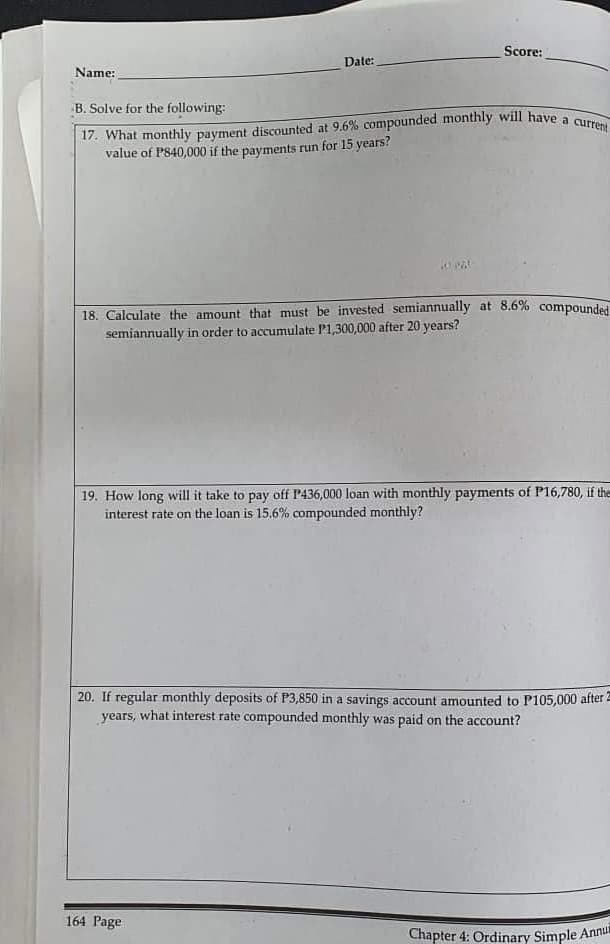 Score:
Date:
Name:
B. Solve for the following:
17. What monthly payment discounted at 9.6% compounded monthly will have a current
value of P840,000 if the payments run for 15 years?
20 Pal
18. Calculate the amount that must be invested semiannually at 8.6% compounded
semiannually in order to accumulate P1,300,000 after 20 years?
19. How long will it take to pay off P436,000 loan with monthly payments of P16,780, if them
interest rate on the loan is 15.6% compounded monthly?
20. If regular monthly deposits of P3,850 in a savings account amounted to P105,000 after 2
years, what interest rate compounded monthly was paid on the account?
164 Page
Chapter 4: Ordinary Simple Annu